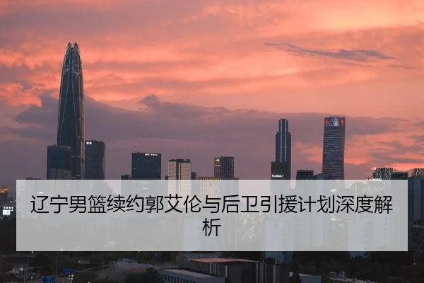 辽宁男篮续约郭艾伦与后卫引援计划深度解析