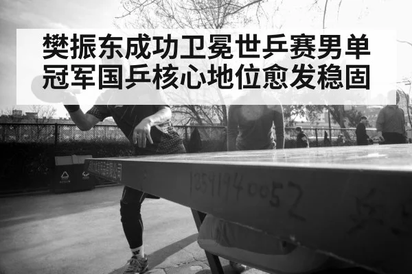 樊振东成功卫冕世乒赛男单冠军国乒核心地位愈发稳固
